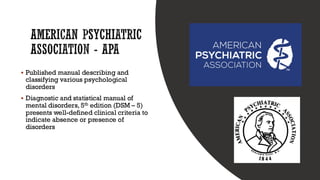 AMERICAN PSYCHIATRIC
ASSOCIATION - APA
▪ Published manual describing and
classifying various psychological
disorders
▪ Diagnostic and statistical manual of
mental disorders, 5th edition (DSM – 5)
presents well-defined clinical criteria to
indicate absence or presence of
disorders
 