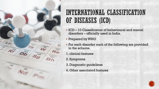 INTERNATIONAL CLASSIFICATION
OF DISEASES (ICD)
▪ ICD – 10 Classification of behavioural and mental
disorders – officially used in India.
▪ Prepared byWHO
▪ For each disorder each of the following are provided
in the scheme.
1. clinical features
2. Symptoms
3. Diagnostic guidelines
4. Other associated features
 