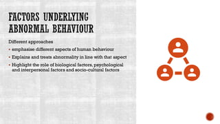 FACTORS UNDERLYING
ABNORMAL BEHAVIOUR
Different approaches
▪ emphasise different aspects of human behaviour
▪ Explains and treats abnormality in line with that aspect
▪ Highlight the role of biological factors, psychological
and interpersonal factors and socio-cultural factors
 