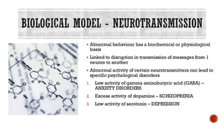 BIOLOGICAL MODEL - NEUROTRANSMISSION
▪ Abnormal behaviour has a biochemical or physiological
basis
▪ Linked to disruption in transmission of messages from 1
neuron to another
▪ Abnormal activity of certain neurotransmitters can lead to
specific psychological disorders
1. Low activity of gamma aminobutyric acid (GABA) –
ANXIETY DISORDERS
2. Excess activity of dopamine – SCHIZOPRENIA
3. Low activity of serotonin – DEPRESSION
 