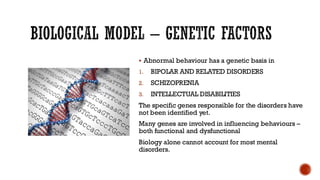 BIOLOGICAL MODEL – GENETIC FACTORS
▪ Abnormal behaviour has a genetic basis in
1. BIPOLAR AND RELATED DISORDERS
2. SCHIZOPRENIA
3. INTELLECTUAL DISABILITIES
The specific genes responsible for the disorders have
not been identified yet.
Many genes are involved in influencing behaviours –
both functional and dysfunctional
Biology alone cannot account for most mental
disorders.
 