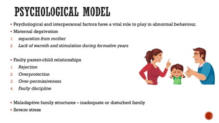 PSYCHOLOGICAL MODEL
▪ Psychological and interpersonal factors have a vital role to play in abnormal behaviour.
▪ Maternal deprivation
1. separation from mother
2. Lack of warmth and stimulation during formative years
▪ Faulty parent-child relationships
1. Rejection
2. Overprotection
3. Over-permissiveness
4. Faulty discipline
▪ Maladaptive family structures – inadequate or disturbed family
▪ Severe stress
 