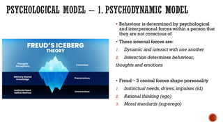 PSYCHOLOGICAL MODEL – 1. PSYCHODYNAMIC MODEL
▪ Behaviour is determined by psychological
and interpersonal forces within a person that
they are not conscious of
▪ These internal forces are:
1. Dynamic and interact with one another
2. Interaction determines behaviour,
thoughts and emotions
▪ Freud – 3 central forces shape personality
1. Instinctual needs,drives, impulses (id)
2. Rational thinking (ego)
3. Moral standards (superego)
 