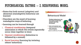 PSYCHOLOGICAL FACTORS – 2. BEHAVIOURAL MODEL
▪ States that both normal (adaptive) and
abnormal (maladaptive) behaviour are
learned
▪ Disorders are the result of learning
maladaptive ways of behaving
▪ Learning can be learned through
1. Classical conditioning (temporal
association in which two events repeatedly
occur close together in time)
2. Operant conditioning (behaviour is
followed by a reward)
3. Social learning (learning by imitating
others’ behaviour)
 