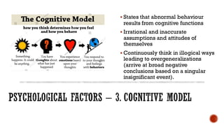 PSYCHOLOGICAL FACTORS – 3. COGNITIVE MODEL
▪ States that abnormal behaviour
results from cognitive functions
▪ Irrational and inaccurate
assumptions and attitudes of
themselves
▪ Continuously think in illogical ways
leading to overgeneralizations
(arrive at broad negative
conclusions based on a singular
insignificant event).
 