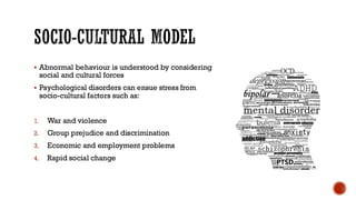 SOCIO-CULTURAL MODEL
▪ Abnormal behaviour is understood by considering
social and cultural forces
▪ Psychological disorders can ensue stress from
socio-cultural factors such as:
1. War and violence
2. Group prejudice and discrimination
3. Economic and employment problems
4. Rapid social change
 