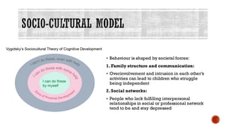 SOCIO-CULTURAL MODEL
▪ Behaviour is shaped by societal forces:
1. Family structure and communication:
▪ Overinvolvement and intrusion in each other’s
activities can lead to children who struggle
being independent
2. Social networks:
▪ People who lack fulfilling interpersonal
relationships in social or professional network
tend to be and stay depressed
 