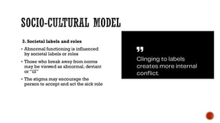SOCIO-CULTURAL MODEL
3. Societal labels and roles
▪ Abnormal functioning is influenced
by societal labels or roles
▪ Those who break away from norms
may be viewed as abnormal, deviant
or “ill”
▪ The stigma may encourage the
person to accept and act the sick role
 