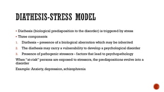 DIATHESIS-STRESS MODEL
▪ Diathesis (biological predisposition to the disorder) is triggered by stress
▪ Three components
1. Diathesis – presence of a biological aberration which may be inherited
2. The diathesis may carry a vulnerability to develop a psychological disorder
3. Presence of pathogenic stressors - factors that lead to psychopathology
When “at-risk”persons are exposed to stressors, the predispositions evolve into a
disorder
Example: Anxiety, depression, schizophrenia
 