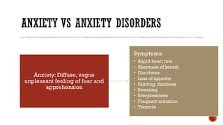 ANXIETY VS ANXIETY DISORDERS
Anxiety: Diffuse, vague
unpleasant feeling of fear and
apprehension
Symptoms:
• Rapid heart rate
• Shortness of breath
• Diarrhoea
• Loss of appetite
• Fainting, dizziness
• Sweating
• Sleeplessness
• Frequent urination
• Tremors
 