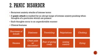 2. PANIC DISORDER
▪ Recurrent anxiety attacks of intense terror
▪ A panic attack is marked by an abrupt surge of intense anxiety peaking when
thoughts of a particular stimuli are present
▪ Such thoughts occur in an unpredictable manner
▪ Clinical features
Shortness of
breath
Dizziness Trembling Palpitations Choking
Nausea
Chest pain
or
discomfort
Fear of going
crazy
Losing
control
Dying
 