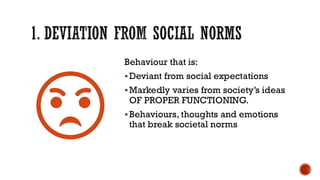 1. DEVIATION FROM SOCIAL NORMS
Behaviour that is:
▪Deviant from social expectations
▪Markedly varies from society’s ideas
OF PROPER FUNCTIONING.
▪Behaviours, thoughts and emotions
that break societal norms
 