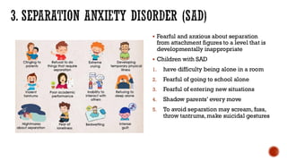 3. SEPARATION ANXIETY DISORDER (SAD)
▪ Fearful and anxious about separation
from attachment figures to a level that is
developmentally inappropriate
▪ Children with SAD
1. have difficulty being alone in a room
2. Fearful of going to school alone
3. Fearful of entering new situations
4. Shadow parents’ every move
5. To avoid separation may scream, fuss,
throw tantrums, make suicidal gestures
 