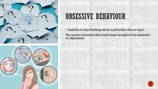 OBSESSIVE BEHAVIOUR
▪ Inability to stop thinking about a particular idea or topic.
The person involved often finds these thoughts to be shameful
or unpleasant.
 