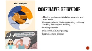 COMPULSIVE BEHAVIOUR
▪ Need to perform certain behaviours over and
over again
Many compulsions deal with counting, ordering,
checking, touching and washing
Hoarding disorder
Trichotillomania (hair-pulling)
Excoriation (skin-picking)
 