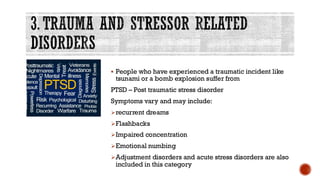 3. TRAUMA AND STRESSOR RELATED
DISORDERS
▪ People who have experienced a traumatic incident like
tsunami or a bomb explosion suffer from
PTSD – Post traumatic stress disorder
Symptoms vary and may include:
➢recurrent dreams
➢Flashbacks
➢Impaired concentration
➢Emotional numbing
➢Adjustment disorders and acute stress disorders are also
included in this category
 