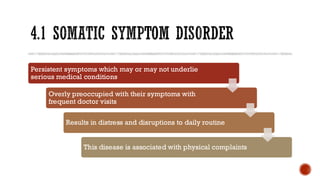 4.1 SOMATIC SYMPTOM DISORDER
Persistent symptoms which may or may not underlie
serious medical conditions
Overly preoccupied with their symptoms with
frequent doctor visits
Results in distress and disruptions to daily routine
This disease is associated with physical complaints
 