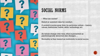 SOCIAL NORMS
▪ What are norms?
Stated or unstated rules for conduct.
A society’s norms grow from its particular culture – history,
values, institutions, habits, skills, technology, art.
As values change over time, what is perceived as
psychologically abnormal also changes….
Normality is thus viewed as conformity to social norms.
 