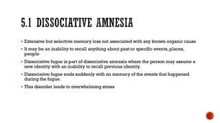 5.1 DISSOCIATIVE AMNESIA
▪ Extensive but selective memory loss not associated with any known organic cause
▪ It may be an inability to recall anything about past or specific events, places,
people
▪ Dissociative fugue is part of dissociative amnesia where the person may assume a
new identity with an inability to recall previous identity.
▪ Dissociative fugue ends suddenly with no memory of the events that happened
during the fugue.
▪ This disorder leads to overwhelming stress
 