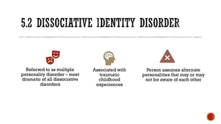 5.2 DISSOCIATIVE IDENTITY DISORDER
Referred to as multiple
personality disorder – most
dramatic of all dissociative
disorders
Associated with
traumatic
childhood
experiences
Person assumes alternate
personalities that may or may
not be aware of each other
 