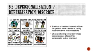 5.3 DEPERSONALISATION /
DEREALISATION DISORDER
▪ A trance or dream-like state where
the person feels a sense of being
separated from self and reality
▪ Change of self-perception where
persons sense of reality is
temporarily lost or changed
 