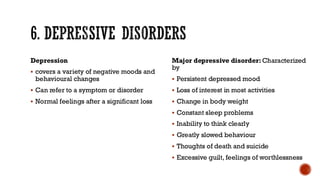 6. DEPRESSIVE DISORDERS
Depression
▪ covers a variety of negative moods and
behavioural changes
▪ Can refer to a symptom or disorder
▪ Normal feelings after a significant loss
Major depressive disorder: Characterized
by
▪ Persistent depressed mood
▪ Loss of interest in most activities
▪ Change in body weight
▪ Constant sleep problems
▪ Inability to think clearly
▪ Greatly slowed behaviour
▪ Thoughts of death and suicide
▪ Excessive guilt, feelings of worthlessness
 