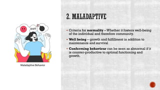 2. MALADAPTIVE
▪ Criteria for normality – Whether it fosters well-being
of the individual and therefore community.
▪ Well being – growth and fulfillment in addition to
maintenance and survival
▪ Conforming behaviour can be seen as abnormal if it
is counter-productive to optimal functioning and
growth.
 