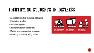 IDENTIFYING STUDENTS IN DISTRESS
▪ Lack of interest in common activities
▪ Declining grades
▪ Decreasing effort
▪ Misbehaviour in classroom
▪ Mysterious or repeated absence
▪ Smoking, drinking, drug abuse
 
