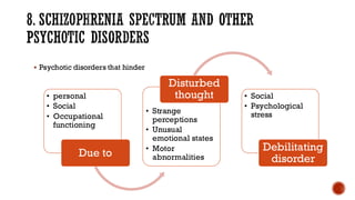 8. SCHIZOPHRENIA SPECTRUM AND OTHER
PSYCHOTIC DISORDERS
▪ Psychotic disorders that hinder
• personal
• Social
• Occupational
functioning
Due to
• Strange
perceptions
• Unusual
emotional states
• Motor
abnormalities
Disturbed
thought • Social
• Psychological
stress
Debilitating
disorder
 