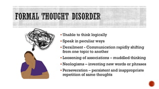 FORMAL THOUGHT DISORDER
▪ Unable to think logically
▪ Speak in peculiar ways
▪ Derailment - Communication rapidly shifting
from one topic to another
▪ Loosening of associations – muddled thinking
▪ Neologisms – inventing new words or phrases
▪ Perseveration – persistent and inappropriate
repetition of same thoughts
 