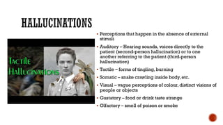 HALLUCINATIONS
▪ Perceptions that happen in the absence of external
stimuli
▪ Auditory – Hearing sounds, voices directly to the
patient (second-person hallucination) or to one
another referring to the patient (third-person
hallucination)
▪ Tactile – forms of tingling, burning
▪ Somatic – snake crawling inside body, etc.
▪ Visual – vague perceptions of colour, distinct visions of
people or objects
▪ Gustatory – food or drink taste strange
▪ Olfactory – smell of poison or smoke
 