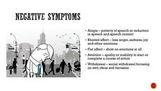 NEGATIVE SYMPTOMS
▪ Alogia – poverty of speech or reduction
in speech and speech content
▪ Blunted affect – less anger, sadness, joy
and other emotions
▪ Flat affect – show no emotions at all
▪ Avolition – apathy or inability to start or
complete a course of action
▪ Withdrawal – social withdrawal focusing
on own ideas and fantasies
 
