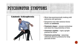 PSYCHOMOTOR SYMPTOMS
▪ Move less spontaneously making odd
grimaces and gestures.
▪ Symptoms may take extreme forms
known as catatonia
▪ Catatonic stupor – remain motionless
and silent for long stretches of time
▪ Catatonic rigidity – rigid, upright
posture for hours
▪ Catatonic posturing – assuming
awkward, bizarre positions for long
periods of time
 