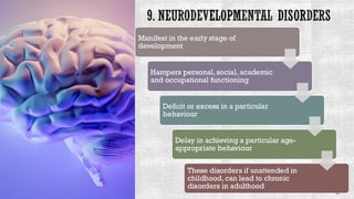 9. NEURODEVELOPMENTAL DISORDERS
Manifest in the early stage of
development
Hampers personal, social, academic
and occupational functioning
Deficit or excess in a particular
behaviour
Delay in achieving a particular age-
appropriate behaviour
These disorders if unattended in
childhood, can lead to chronic
disorders in adulthood
 