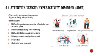 9.1 ATTENTION-DEFICIT/HYPERACTIVITY DISORDER (ADHD)
▪ Two main features – inattention,
hyperactivity – impulsivity
▪ Inattention:
1. Difficulty sustaining mental effort during
work or play
2. Difficulty focusing on one thing
3. Difficulty following instructions
4. Disorganised, easily distracted
5. Forgetful
6. Quick to lose interest
 