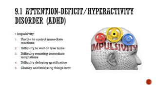 9.1 ATTENTION-DEFICIT/HYPERACTIVITY
DISORDER (ADHD)
▪ Impulsivity
1. Unable to control immediate
reactions
2. Difficulty to wait or take turns
3. Difficulty resisting immediate
temptations
4. Difficulty delaying gratification
5. Clumsy and knocking things over
 