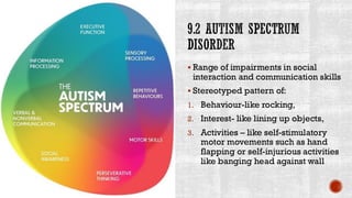 9.2 AUTISM SPECTRUM
DISORDER
▪ Range of impairments in social
interaction and communication skills
▪ Stereotyped pattern of:
1. Behaviour-like rocking,
2. Interest- like lining up objects,
3. Activities – like self-stimulatory
motor movements such as hand
flapping or self-injurious activities
like banging head against wall
 