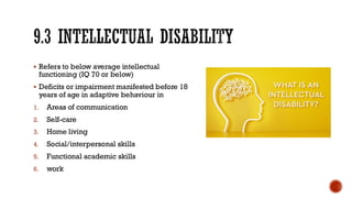 9.3 INTELLECTUAL DISABILITY
▪ Refers to below average intellectual
functioning (IQ 70 or below)
▪ Deficits or impairment manifested before 18
years of age in adaptive behaviour in
1. Areas of communication
2. Self-care
3. Home living
4. Social/interpersonal skills
5. Functional academic skills
6. work
 