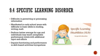 9.4 SPECIFIC LEARNING DISORDER
▪ Difficulty in perceiving or processing
information
▪ Manifested in early school years with
difficulty in basic skills in reading,
writing, math
▪ Perform below average for age and
individuals may reach acceptable
performance levels with additional
input and efforts
▪ Impairs functioning and performance
in skill-based activities/occupations
 