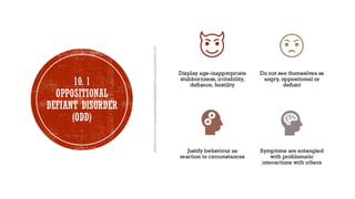 10. 1
OPPOSITIONAL
DEFIANT DISORDER
(ODD)
Display age-inappropriate
stubbornness, irritability,
defiance, hostility
Do not see themselves as
angry, oppositional or
defiant
Justify behaviour as
reaction to circumstances
Symptoms are entangled
with problematic
interactions with others
 