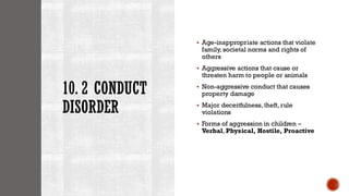 10. 2 CONDUCT
DISORDER
▪ Age-inappropriate actions that violate
family, societal norms and rights of
others
▪ Aggressive actions that cause or
threaten harm to people or animals
▪ Non-aggressive conduct that causes
property damage
▪ Major deceitfulness, theft, rule
violations
▪ Forms of aggression in children –
Verbal, Physical, Hostile, Proactive
 