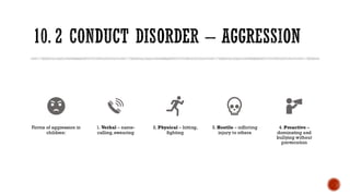 10. 2 CONDUCT DISORDER – AGGRESSION
Forms of aggression in
children:
1. Verbal – name-
calling, swearing
2. Physical – hitting,
fighting
3. Hostile – inflicting
injury to others
4. Proactive –
dominating and
bullying without
provocation
 