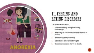 11. FEEDING AND
EATING DISORDERS
I. Anorexia nervosa:
1. Distorted body image as being
overweight
2. Refusing to eat when alone or in front of
others
3. Exercising compulsively
4. Lose large amounts of weight
5. In extreme cases, starve to death
 