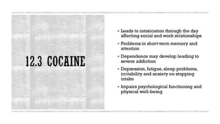 12.3 COCAINE
▪ Leads to intoxication through the day
affecting social and work relationships
▪ Problems in short-term memory and
attention
▪ Dependence may develop leading to
severe addiction
▪ Depression, fatigue, sleep problems,
irritability and anxiety on stopping
intake
▪ Impairs psychological functioning and
physical well-being
 
