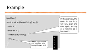 Example
class Main {
public static void main(String[] args) {
int i = 0;
while (i < 5) {
System.out.println(i);
i++;
}
}
}
In this example, the
code in the loop
will run, over and
over again, as long
as a variable (i) is
less than 5:
Note: if you forget
this variable , the
loop will never end!
 