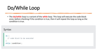 Do/While Loop
• The do/while loop is a variant of the while loop. This loop will execute the code block
once, before checking if the condition is true, then it will repeat the loop as long as the
condition is true.
 