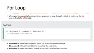For Loop
• When you know exactly how many times you want to loop through a block of code, use the for
loop instead of a while loop:
• Statement 1 is executed (one time) before the execution of the code block.
• Statement 2 defines the condition for executing the code block.
• Statement 3 is executed (every time) after the code block has been executed
 