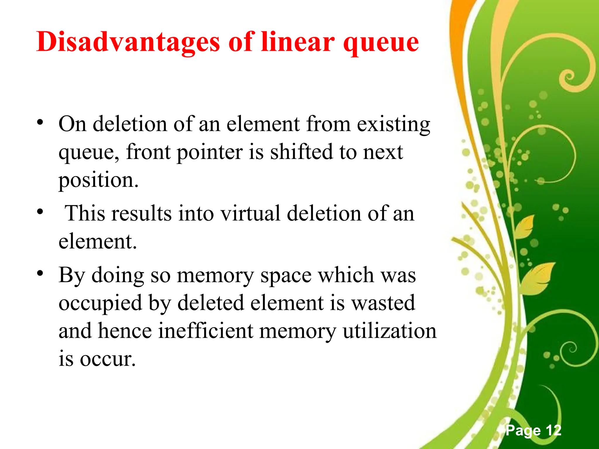 Free Powerpoint Templates
Page 12
Disadvantages of linear queue
• On deletion of an element from existing
queue, front pointer is shifted to next
position.
• This results into virtual deletion of an
element.
• By doing so memory space which was
occupied by deleted element is wasted
and hence inefficient memory utilization
is occur.
 