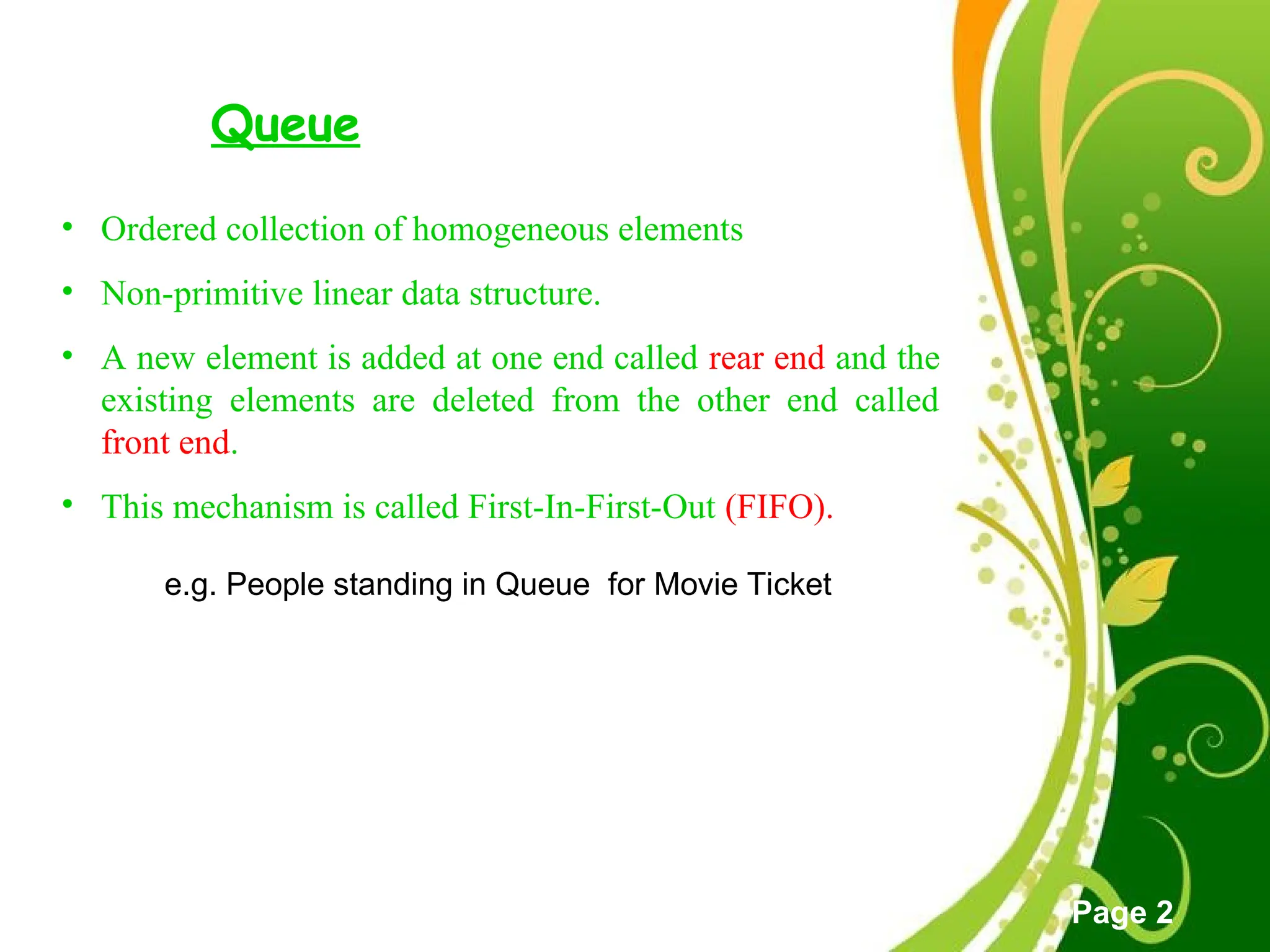 Free Powerpoint Templates
Page 2
Queue
• Ordered collection of homogeneous elements
• Non-primitive linear data structure.
• A new element is added at one end called rear end and the
existing elements are deleted from the other end called
front end.
• This mechanism is called First-In-First-Out (FIFO).
e.g. People standing in Queue for Movie Ticket
 