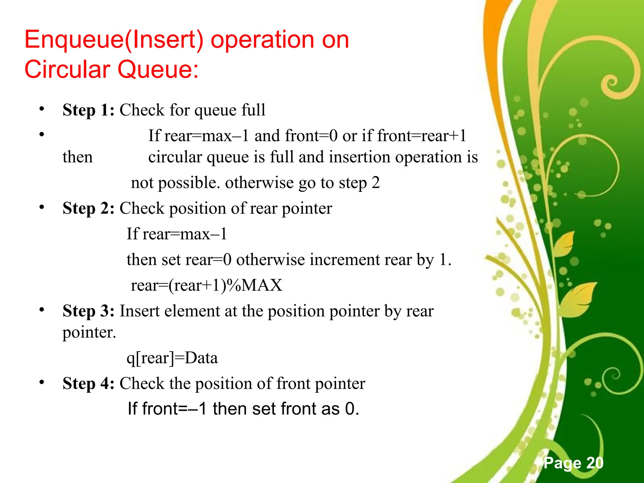 Free Powerpoint Templates
Page 20
Enqueue(Insert) operation on
Circular Queue:
• Step 1: Check for queue full
• If rear=max–1 and front=0 or if front=rear+1
then circular queue is full and insertion operation is
not possible. otherwise go to step 2
• Step 2: Check position of rear pointer
If rear=max–1
then set rear=0 otherwise increment rear by 1.
rear=(rear+1)%MAX
• Step 3: Insert element at the position pointer by rear
pointer.
q[rear]=Data
• Step 4: Check the position of front pointer
If front=–1 then set front as 0.
 